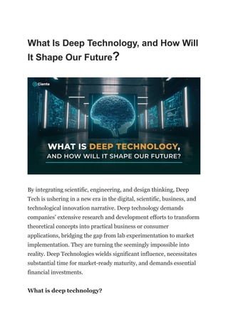 What Is Deep Technology, and How Will
It Shape Our Future?
By integrating scientific, engineering, and design thinking, Deep
Tech is ushering in a new era in the digital, scientific, business, and
technological innovation narrative. Deep technology demands
companies’ extensive research and development efforts to transform
theoretical concepts into practical business or consumer
applications, bridging the gap from lab experimentation to market
implementation. They are turning the seemingly impossible into
reality. Deep Technologies wields significant influence, necessitates
substantial time for market-ready maturity, and demands essential
financial investments.
What is deep technology?
 