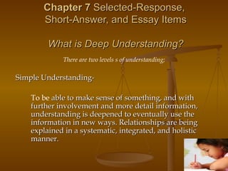 Chapter 7  Selected-Response,  Short-Answer, and Essay Items What is Deep Understanding? There are two levels s of understanding; Simple Understanding-   To be  able to make sense of something, and with further involvement and more detail information, understanding is deepened to eventually use the information in new ways. Relationships are being explained in a systematic, integrated, and holistic manner. 