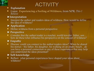 ACTIVITY Explanation Listen:   Experiencing a Feeling of Wildness , from NPR,  This I Believe  ► Interpretation Interpret the author and readers ideas of wildness. How would he define the idea of wildness? ►  Application Define wildness from a personal perspective. ►  Perspective Consider that the author/reader is a teacher, world traveler, father, son…how do these roles influence his perspective on the concept of wildness? ►  Empathy Discuss: could you connect to the author/readers ideas?  When he shared his stories—his father, his daughter, his walking on an empty beach…do you have a personal connection to any of these experiences that may help you understand the ideas presented? ►  Self-knowledge Reflect:  what personal experiences have shaped your ideas about wildness? 