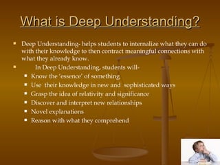 What is Deep Understanding? Deep Understanding- helps students to internalize what they can do with their knowledge to then contract meaningful connections with what they already know.  In Deep Understanding, students will- Know the ‘essence’ of something Use  their knowledge in new and  sophisticated ways Grasp the idea of relativity and significance Discover and interpret new relationships Novel explanations  Reason with what they comprehend 
