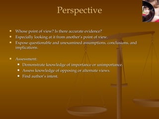 Perspective Whose point of view? Is there accurate evidence? Especially looking at it from another’s point of view.  Expose questionable and unexamined assumptions, conclusions, and implications. Assessment:  Demonstrate knowledge of importance or unimportance.  Assess knowledge of opposing or alternate views.  Find author’s intent.  