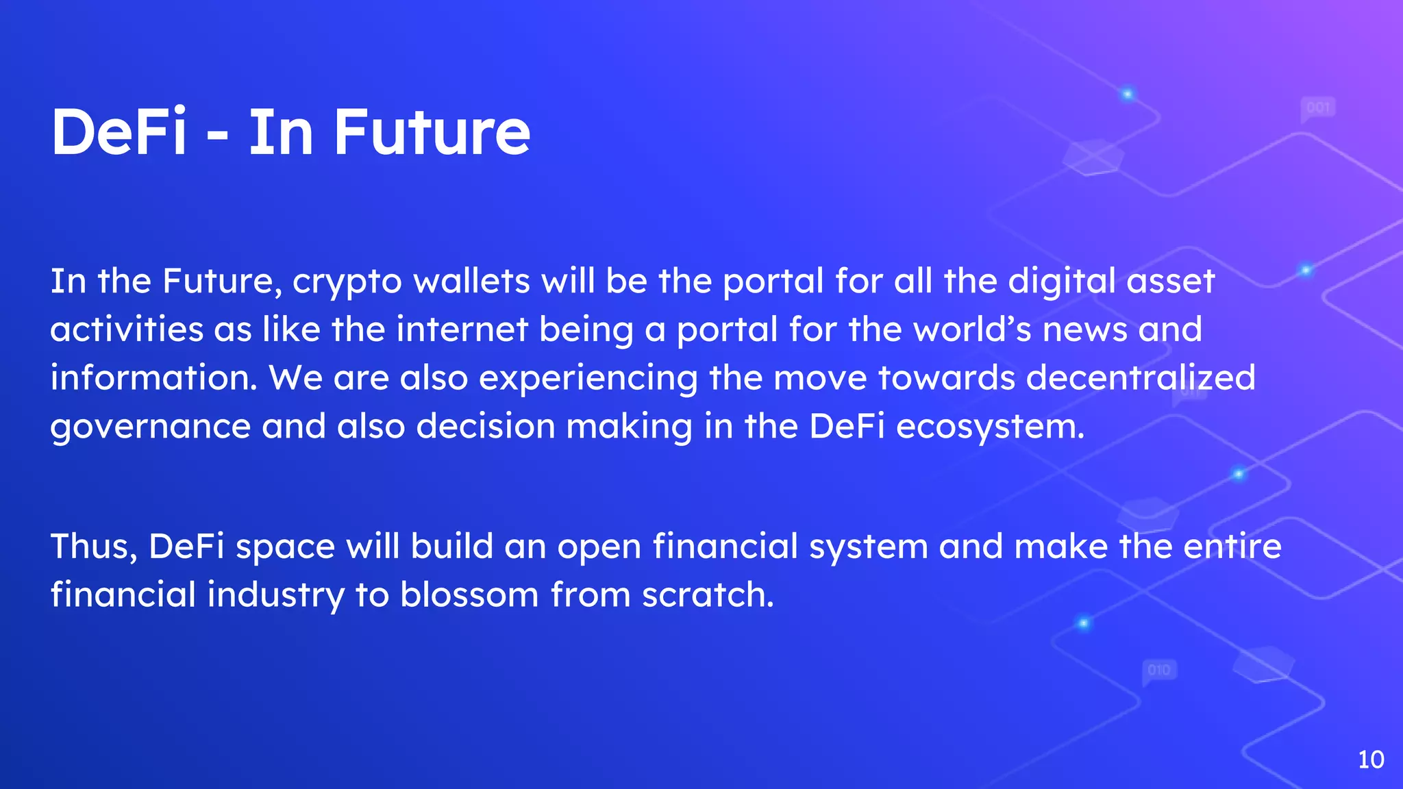 DeFi - In Future
In the Future, crypto wallets will be the portal for all the digital asset
activities as like the internet being a portal for the world’s news and
information. We are also experiencing the move towards decentralized
governance and also decision making in the DeFi ecosystem.
Thus, DeFi space will build an open financial system and make the entire
financial industry to blossom from scratch.
10
 