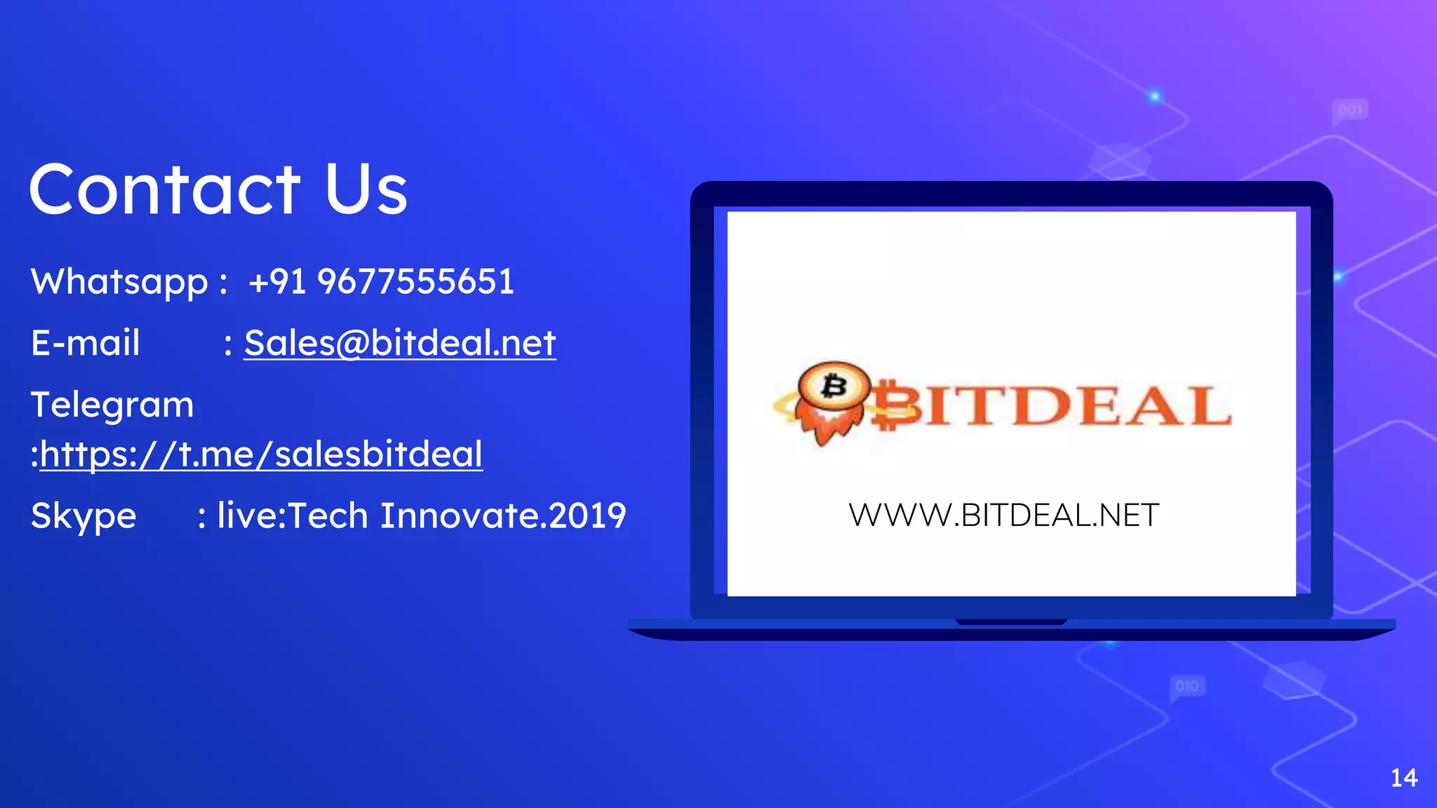 14
Whatsapp : +91 9677555651
E-mail : Sales@bitdeal.net
Telegram
:https://t.me/salesbitdeal
Skype : live:Tech Innovate.2019 WWW.BITDEAL.NET
Contact Us
 