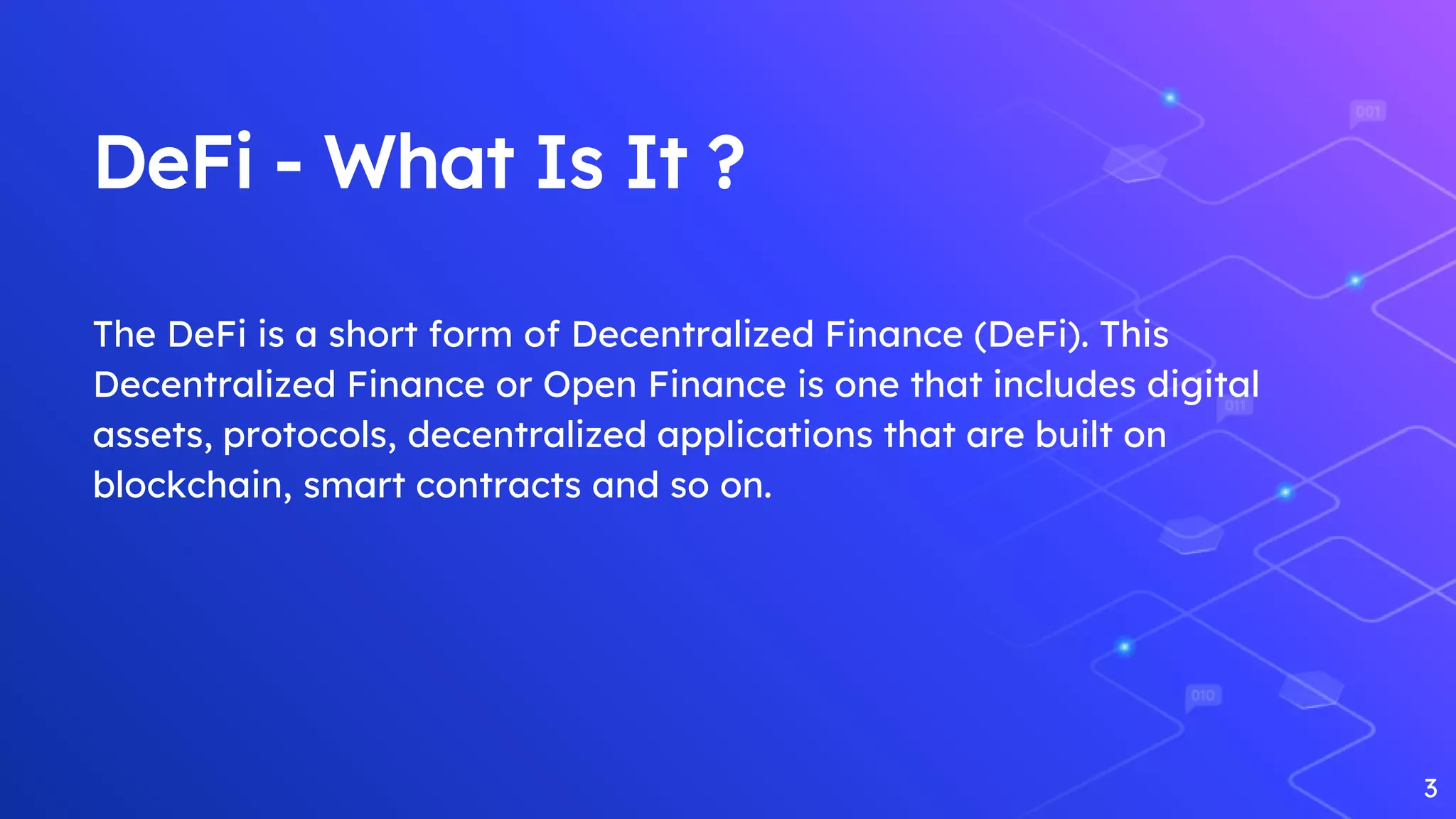 DeFi - What Is It ?
The DeFi is a short form of Decentralized Finance (DeFi). This
Decentralized Finance or Open Finance is one that includes digital
assets, protocols, decentralized applications that are built on
blockchain, smart contracts and so on.
3
 