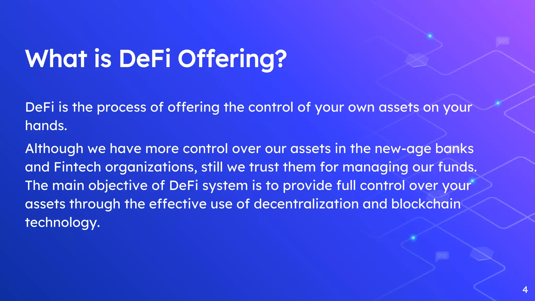 What is DeFi Offering?
DeFi is the process of offering the control of your own assets on your
hands.
Although we have more control over our assets in the new-age banks
and Fintech organizations, still we trust them for managing our funds.
The main objective of DeFi system is to provide full control over your
assets through the effective use of decentralization and blockchain
technology.
4
 