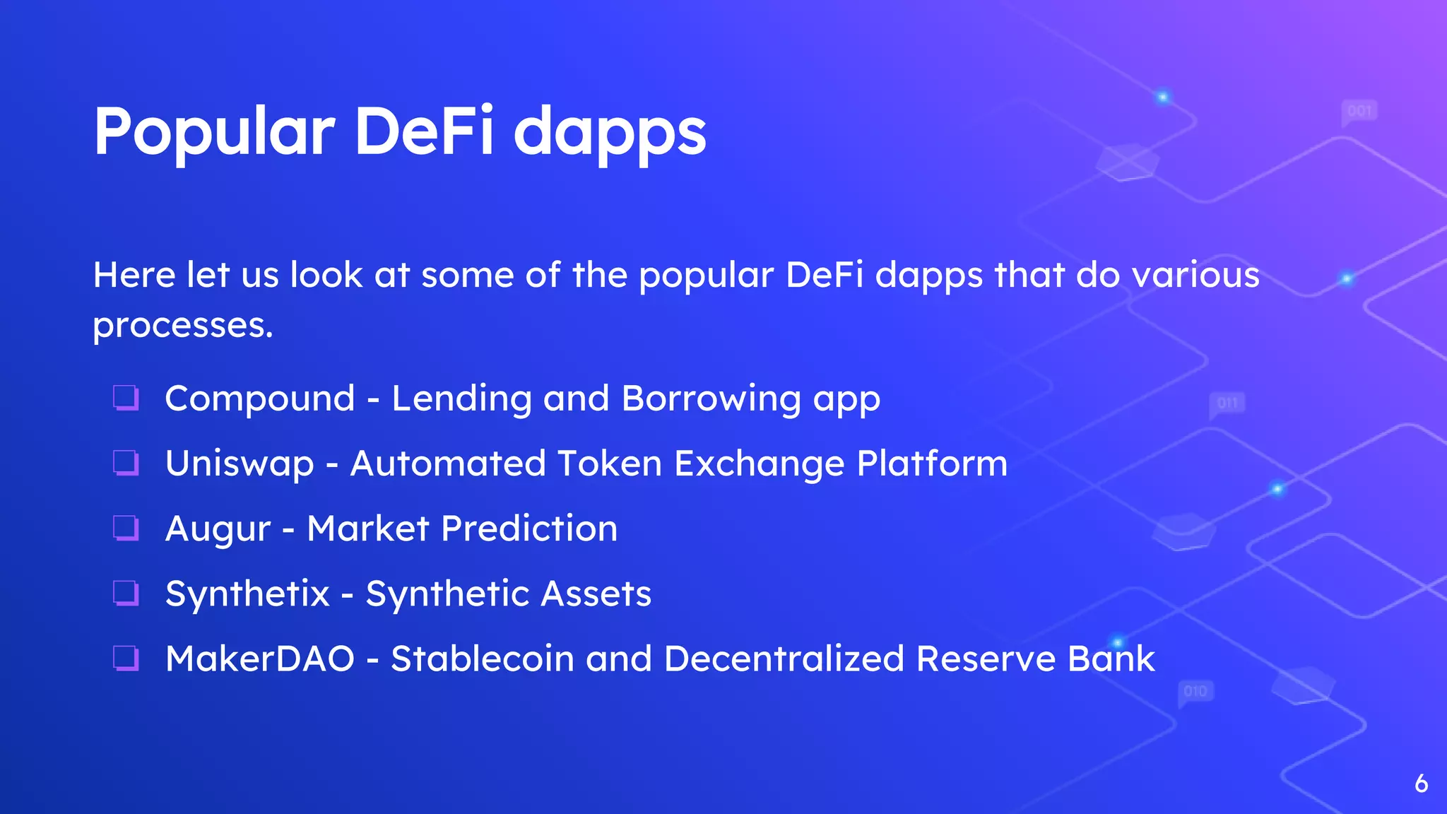 Popular DeFi dapps
Here let us look at some of the popular DeFi dapps that do various
processes.
❏ Compound - Lending and Borrowing app
❏ Uniswap - Automated Token Exchange Platform
❏ Augur - Market Prediction
❏ Synthetix - Synthetic Assets
❏ MakerDAO - Stablecoin and Decentralized Reserve Bank
6
 