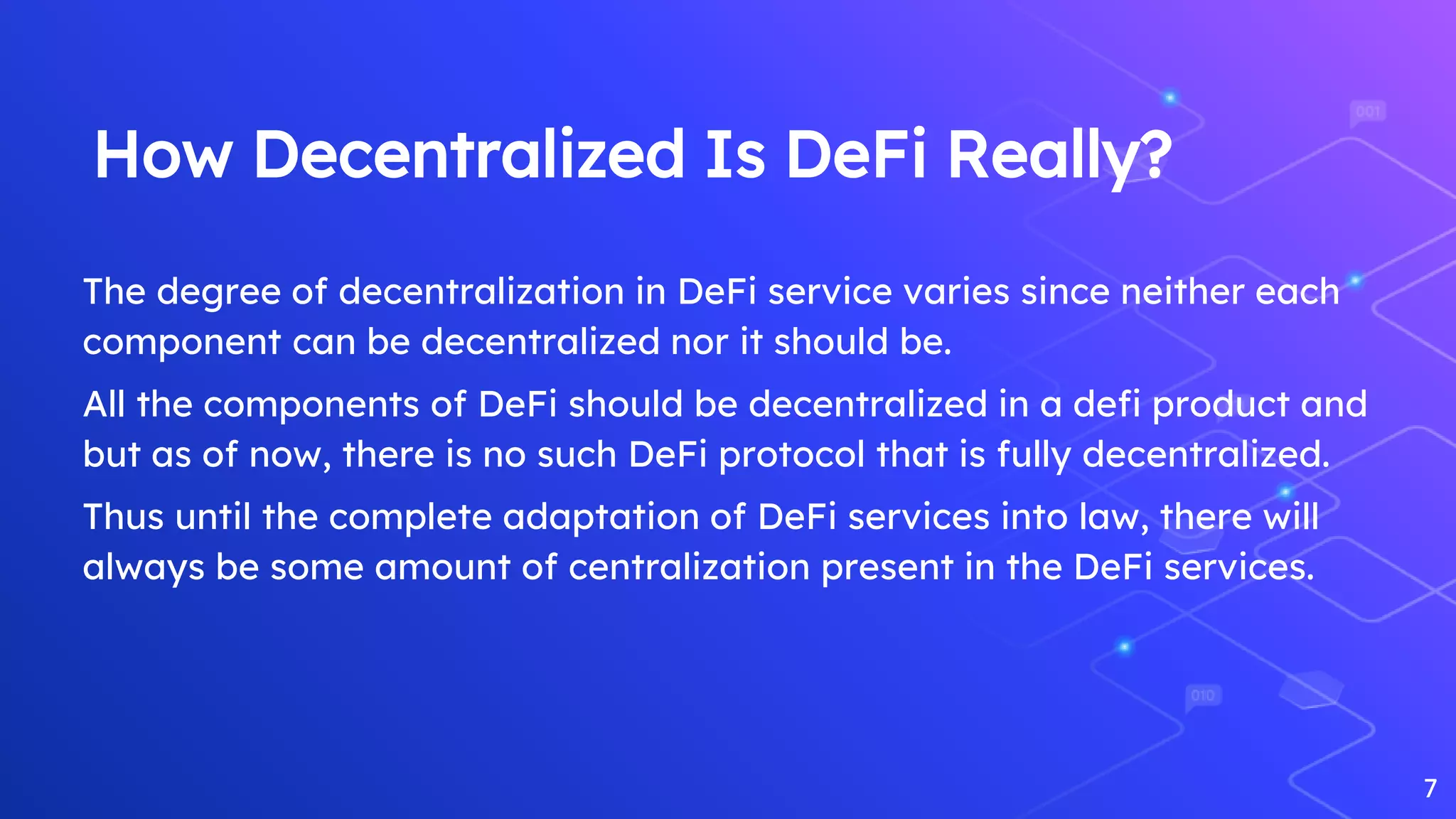 How Decentralized Is DeFi Really?
The degree of decentralization in DeFi service varies since neither each
component can be decentralized nor it should be.
All the components of DeFi should be decentralized in a defi product and
but as of now, there is no such DeFi protocol that is fully decentralized.
Thus until the complete adaptation of DeFi services into law, there will
always be some amount of centralization present in the DeFi services.
7
 