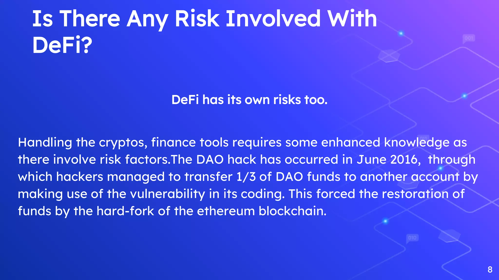 Is There Any Risk Involved With
DeFi?
DeFi has its own risks too.
Handling the cryptos, finance tools requires some enhanced knowledge as
there involve risk factors.The DAO hack has occurred in June 2016, through
which hackers managed to transfer 1/3 of DAO funds to another account by
making use of the vulnerability in its coding. This forced the restoration of
funds by the hard-fork of the ethereum blockchain.
8
 