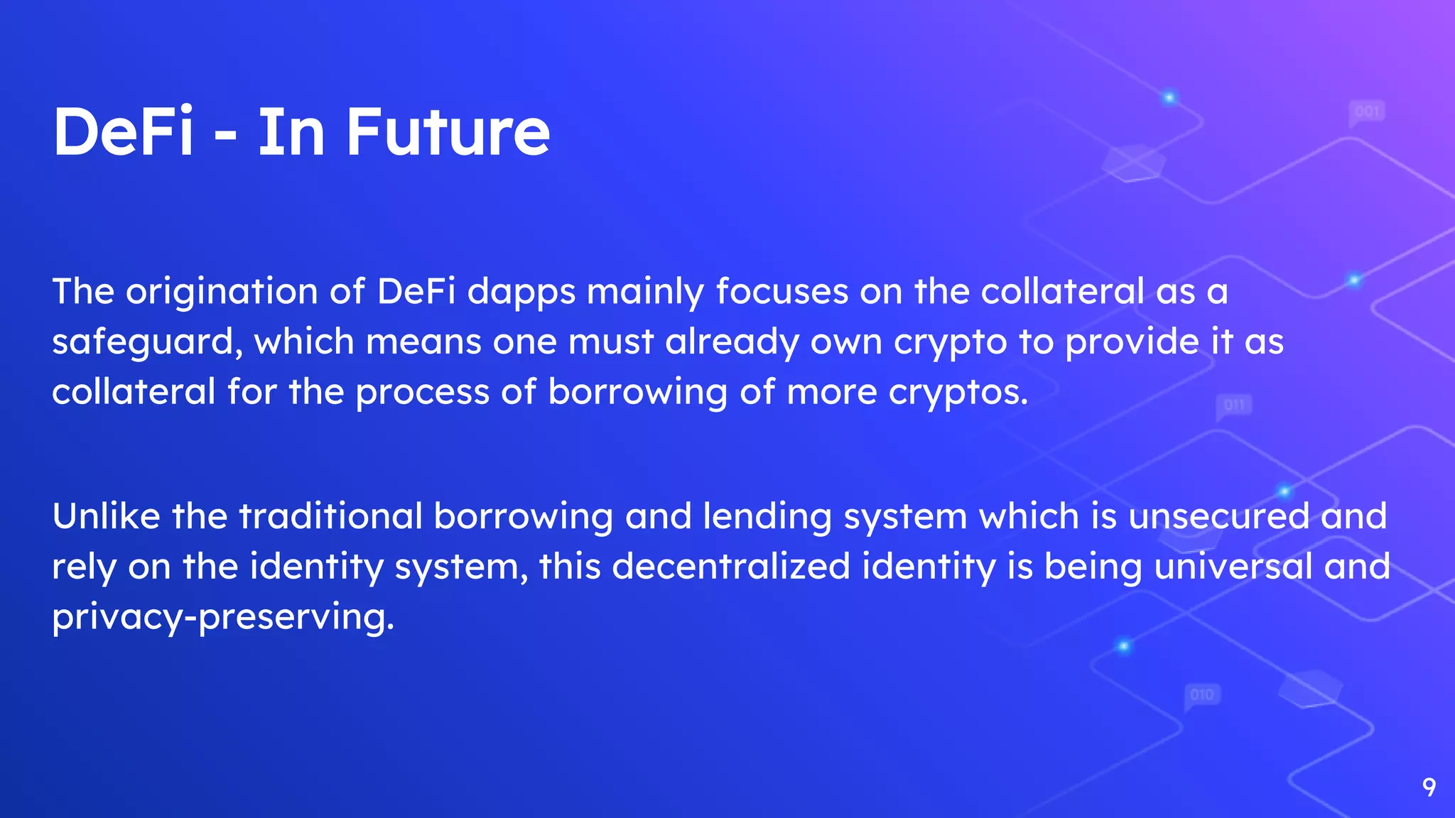 DeFi - In Future
The origination of DeFi dapps mainly focuses on the collateral as a
safeguard, which means one must already own crypto to provide it as
collateral for the process of borrowing of more cryptos.
Unlike the traditional borrowing and lending system which is unsecured and
rely on the identity system, this decentralized identity is being universal and
privacy-preserving.
9
 