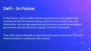 DeFi - In Future
In the Future, crypto wallets will be the portal for all the digital asset
activities as like the internet being a portal for the world’s news and
information. We are also experiencing the move towards decentralized
governance and also decision making in the DeFi ecosystem.
Thus, DeFi space will build an open financial system and make the entire
financial industry to blossom from scratch.
10
 