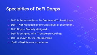 Specialties of DeFi Dapps
❏ DeFi is Permissionless - To Create and To Participate
❏ DeFi - Not Managed by any Individual or Institution .
❏ DeFi Dapp - Globally designed .
❏ DeFi is designed with Transparent Codings
❏ DeFi is known for its Interoperable
❏ DeFi - Flexible user experience
5
 