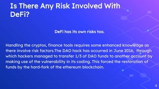 Is There Any Risk Involved With
DeFi?
DeFi has its own risks too.
Handling the cryptos, finance tools requires some enhanced knowledge as
there involve risk factors.The DAO hack has occurred in June 2016, through
which hackers managed to transfer 1/3 of DAO funds to another account by
making use of the vulnerability in its coding. This forced the restoration of
funds by the hard-fork of the ethereum blockchain.
8
 
