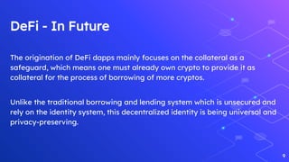 DeFi - In Future
The origination of DeFi dapps mainly focuses on the collateral as a
safeguard, which means one must already own crypto to provide it as
collateral for the process of borrowing of more cryptos.
Unlike the traditional borrowing and lending system which is unsecured and
rely on the identity system, this decentralized identity is being universal and
privacy-preserving.
9
 