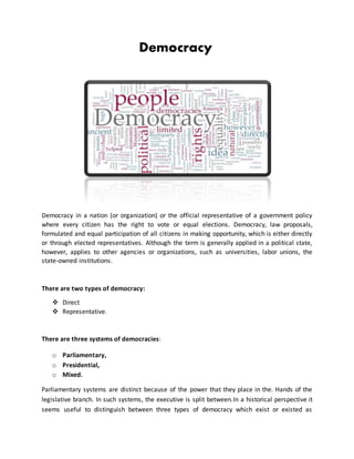 Democracy
Democracy in a nation (or organization) or the official representative of a government policy
where every citizen has the right to vote or equal elections. Democracy, law proposals,
formulated and equal participation of all citizens in making opportunity, which is either directly
or through elected representatives. Although the term is generally applied in a political state,
however, applies to other agencies or organizations, such as universities, labor unions, the
state-owned institutions.
There are two types of democracy:
 Direct
 Representative.
There are three systems of democracies:
o Parliamentary,
o Presidential,
o Mixed.
Parliamentary systems are distinct because of the power that they place in the. Hands of the
legislative branch. In such systems, the executive is split between.In a historical perspective it
seems useful to distinguish between three types of democracy which exist or existed as
 