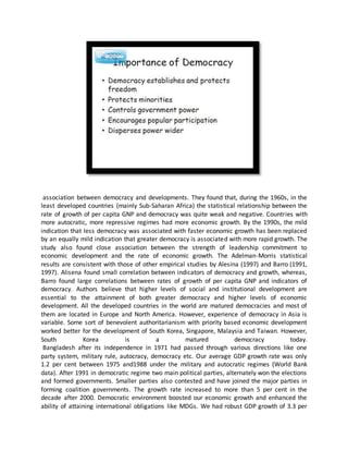 association between democracy and developments. They found that, during the 1960s, in the
least developed countries (mainly Sub-Saharan Africa) the statistical relationship between the
rate of growth of per capita GNP and democracy was quite weak and negative. Countries with
more autocratic, more repressive regimes had more economic growth. By the 1990s, the mild
indication that less democracy was associated with faster economic growth has been replaced
by an equally mild indication that greater democracy is associated with more rapid growth. The
study also found close association between the strength of leadership commitment to
economic development and the rate of economic growth. The Adelman-Morris statistical
results are consistent with those of other empirical studies by Alesina (1997) and Barro (1991,
1997). Alisena found small correlation between indicators of democracy and growth, whereas,
Barro found large correlations between rates of growth of per capita GNP and indicators of
democracy. Authors believe that higher levels of social and institutional development are
essential to the attainment of both greater democracy and higher levels of economic
development. All the developed countries in the world are matured democracies and most of
them are located in Europe and North America. However, experience of democracy in Asia is
variable. Some sort of benevolent authoritarianism with priority based economic development
worked better for the development of South Korea, Singapore, Malaysia and Taiwan. However,
South Korea is a matured democracy today.
Bangladesh after its independence in 1971 had passed through various directions like one
party system, military rule, autocracy, democracy etc. Our average GDP growth rate was only
1.2 per cent between 1975 and1988 under the military and autocratic regimes (World Bank
data). After 1991 in democratic regime two main political parties, alternately won the elections
and formed governments. Smaller parties also contested and have joined the major parties in
forming coalition governments. The growth rate increased to more than 5 per cent in the
decade after 2000. Democratic environment boosted our economic growth and enhanced the
ability of attaining international obligations like MDGs. We had robust GDP growth of 3.3 per
 