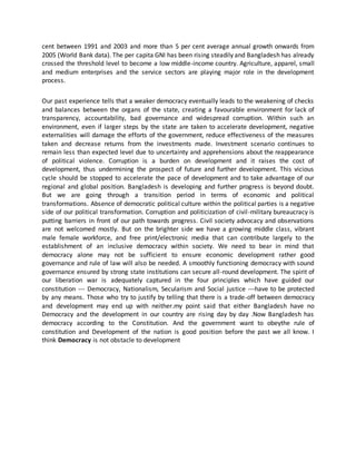 cent between 1991 and 2003 and more than 5 per cent average annual growth onwards from
2005 (World Bank data). The per capita GNI has been rising steadily and Bangladesh has already
crossed the threshold level to become a low middle-income country. Agriculture, apparel, small
and medium enterprises and the service sectors are playing major role in the development
process.
Our past experience tells that a weaker democracy eventually leads to the weakening of checks
and balances between the organs of the state, creating a favourable environment for lack of
transparency, accountability, bad governance and widespread corruption. Within such an
environment, even if larger steps by the state are taken to accelerate development, negative
externalities will damage the efforts of the government, reduce effectiveness of the measures
taken and decrease returns from the investments made. Investment scenario continues to
remain less than expected level due to uncertainty and apprehensions about the reappearance
of political violence. Corruption is a burden on development and it raises the cost of
development, thus undermining the prospect of future and further development. This vicious
cycle should be stopped to accelerate the pace of development and to take advantage of our
regional and global position. Bangladesh is developing and further progress is beyond doubt.
But we are going through a transition period in terms of economic and political
transformations. Absence of democratic political culture within the political parties is a negative
side of our political transformation. Corruption and politicization of civil-military bureaucracy is
putting barriers in front of our path towards progress. Civil society advocacy and observations
are not welcomed mostly. But on the brighter side we have a growing middle class, vibrant
male female workforce, and free print/electronic media that can contribute largely to the
establishment of an inclusive democracy within society. We need to bear in mind that
democracy alone may not be sufficient to ensure economic development rather good
governance and rule of law will also be needed. A smoothly functioning democracy with sound
governance ensured by strong state institutions can secure all-round development. The spirit of
our liberation war is adequately captured in the four principles which have guided our
constitution --- Democracy, Nationalism, Secularism and Social justice ---have to be protected
by any means. Those who try to justify by telling that there is a trade-off between democracy
and development may end up with neither.my point said that either Bangladesh have no
Democracy and the development in our country are rising day by day .Now Bangladesh has
democracy according to the Constitution. And the government want to obeythe rule of
constitution and Development of the nation is good position before the past we all know. I
think Democracy is not obstacle to development
 