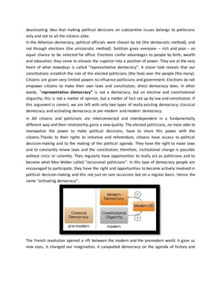 deactivating idea that making political decisions on substantive issues belongs to politicians
only and not to all the citizens alike.
In the Athenian democracy, political officials were chosen by lot (the democratic method), and
not through elections (the aristocratic method). Sortition gives everyone – rich and poor – an
equal chance to be selected for office. Elections confer advantages to people by birth, wealth
and education; they serve to elevate the superior into a position of power. They are at the very
heart of what nowadays is called “representative democracy”. A closer look reveals that our
constitutions establish the rule of the elected politicians (the few) over the people (the many).
Citizens are given very limited powers to influence politicians and government. Elections do not
empower citizens to make their own laws and constitution, direct democracy does. In other
words, “representative democracy” is not a democracy, but an elective and constitutional
oligarchy; this is not a matter of opinion, but a matter of fact set up by law and constitution. If
this argument is correct, we are left with only two types of really existing democracy: classical
democracy and activating democracy or pre-modern and modern democracy.
In AD citizens and politicians are interconnected and interdependent in a fundamentally
different way and their relationship gains a new quality. The elected politicians, no more able to
monopolize the power to make political decisions, have to share this power with the
citizens.Thanks to their rights to initiative and referendum, citizens have access to political
decision-making and to the making of the political agenda. They have the right to make laws
and to constantly renew laws and the constitution; therefore, institutional change is possible
without crisis or calamity. They regularly have opportunities to really act as politicians and to
become what Max Weber called “occasional politicians”. In this type of democracy people are
encouraged to participate, they have the right and opportunities to become actively involved in
political decision-making and this not just on rare occasions but on a regular basis. Hence the
name “activating democracy”.
The French revolution opened a rift between the modern and the premodern world. It gave us
new eyes, it changed our imagination, it catapulted democracy on the agenda of history and
 