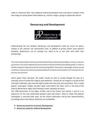 made it a dominant idea. The traditional relationship between ruler and ruled is inverted. In the
new image of society power flows bottom-up, and this image is going to subvert the old one
Democracy and Development
Understanding the link between democracy and development could be crucial for policy-
making at the national and international level. In addition to giving citizens more political
freedoms, democracies are on average less likely to be at war with each other than
dictatorships
The relationshipbetweendemocracyanddevelopmenthasproducedample debate, research, and even
puzzlement.Thisarticle exploresthe actual mechanismsbywhichdemocracyaffectsgrowth,in order to
identifyimportantinfluencesaswell ascountervailingeffects. Democracy’s advantages revolve around
itsabilitytoimprove the certaintyandpredictabilityof institutionsthatestablish the framework for the
business environment
where power flows top-down. No longer should we look at society through the eyes of a
sovereign prince to whom the subjects owe obedience. Instead we can imagine a society of free
and equal individuals who have the right to make their own laws and constitution. This is called
popular sovereignty. People and their rights come before the state, and it is the duty of the
state to defend these rights which belong to every individual by nature.
The 1789 Declaration of the Rights of Man and of the Citizen (see Articles 1 and 2) is an
expression for the new relationship between state and citizens. Article 6 states that popular
sovereignty is exercised both ways, by the citizens themselves and by their representatives;
accordingly direct and indirect democracy are compatible.
 Democracy Good For Economic Development
 Democracy Good for Political Development
 