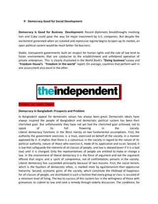  Democracy Good for Social Development
Democracy Is Good for Business Development: Recent diplomatic breakthroughs involving
Iran and Cuba could pave the way for major investment by U.S. companies. But despite the
excitement generated when an isolated and repressive regime begins to open up its market, an
open political system would be much better for business.
Stable, transparent governments built on respect for human rights and the rule of law tend to
foster environments that are conducive to the establishment and unfettered operation of
private enterprises. This is clearly illustrated in the World Bank’s “Doing business”survey and
“Freedom House’s “Freedom in the world” report: On average, countries that perform well in
one assessment also excel in the other.
Publised on report Sayes:
Democracy in Bangladesh: Prospects and Problem
In Bangladesh appeal for democratic values has always been great. Democratic ideals have
always inspired the people of Bangladesh and democratic political system has been their
cherished goal. But unfortunately they have not yet had the cherished goal achieved, not to
speak of its full flowering in the society.
Liberal democracy functions in the West mainly on two fundamental assumptions. First, the
authority the government exercises is a trust, exercised on behalf of the society, in a manner
approved by it. It implies that there is a consensus in the society in regard to the nature of its
political authority, nature of those who exercise it, mode of its application and so on. Second, it
is law that safeguards the interests of all classes of people, and law is obeyed (even if it is a bad
law) until it is changed. Only the representatives of people are entitled to make or change a
law. In the environment of liberal democracy it is the force of argument and not the argument
offered that reigns and a spirit of compromise, not of confrontation, prevails in the society.
Liberal democracy has succeeded principally because of two reasons. First, the social terrain,
which is the fountain of democratic ethos, is marked more by egalitarianism than oppressive
hierarchy. Second, economic gains of the society, which constitute the lifeblood of happiness
for all classes of people, are distributed in such a fashion that every group or class is assured of
a minimum level of living. The key to success of this system lies in the willingness of those with
grievances to submit to law and seek a remedy through orderly discussion. The conditions for
 