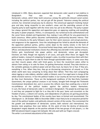 introduced in 1991. Many observers expected that democratic order would at last stabilise in
Bangladesh. That was not to be, unfortunately.
Democratic culture, which helps build consensus among the politically relevant social sectors
including the political parties, has not yet got off the ground. Tolerance among the political
activists has remained conspicuous by its absence. The consensual approach involving mutual
give and take, being respectful to one another’s views and the overriding concern of the
majority party to work together with the minor ones has yet to be effective. The party in power
has always ignored the opposition and opposition goes on opposing anything and everything
the party in power proposes. Politics, in consequence, has turned out to be confrontational and
the social forces divided and fragmented, thus making it very difficult for any government to
build consensus. When politics becomes confrontational, partisanship becomes intense. That
leads to immunity to the party followers even for their worst excesses and corrupt practices,
and vengeance to the opponents. Since the JatiyaSangsad has failed to absorb the demands of
the opposition political parties, politics comes down to the stormy streets in the form of
processions and demonstrations. Occasional hartals keep shops, work centres, business houses,
offices and educational institutions closed, thus affecting law and order in the society seriously.
Politics gets transformed into power politics and democratic values get dissipated.
Elections are held, though not regularly in all cases, and quite often these are rigged. The
political leaders, instead of competing for people’s votes, try either to purchase them with their
black money or cajole them to vote for them through questionable means. In some cases they
use their muscle power, often with hired goons, to force the recalcitrant voters either to
abstain from voting or to vote for them, for getting themselves elected. They take election as
the veritable gateway to political power and win they must, by means fair or foul. If they win,
everything is fine. When they lose, they go on discovering conspiracies all around, as if the
whole world were busy conspiring to bring about their defeat. Then they start campaigning
about rigging or vote-robbery, whether subtle or blatant, even if an angel were in charge of the
whole electoral exercise. In fact the political leaders in our country do not trust the people nor
do they trust themselves. These are the background conditions of the Non-Party Caretaker
Government, the unique political creature in our history, brought forth through the Thirteenth
Constitutional Amendment Act, and in essence this reflects more than anything else a kind of
no-confidence of the political leaders against the political leaders themselves.
In sum, the future of democratic order is not bleak in Bangladesh. The people by and large love
it and they are prepared to fight for it as they did in the past. Some such essentials as the
freedom of press, a vibrant civil society, and independence of judiciary are gaining ground day
by day. The constitutional bodies of the country have been re-formed and reconstituted. The
interregnum i.e. 28 October 2006 to December 2008 is most likely to be an educative period for
most of the political leaders and politically relevant sectors of the society. The environment for
the growth and development of democratic system, both national and international, has
become more propitious than ever before. At this point of time the destiny of democratic
Bangladesh largely depends on the positive attitude of the two groups of role players, i.e. the
BNP-led joteand Awami League-led mahajote. We only wait with our fingers crossed.
The writer is an eminent educationist of the country
 