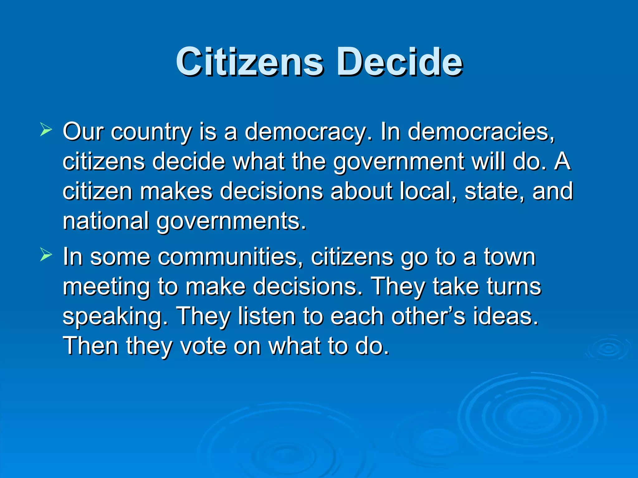 Citizens Decide
   Our country is a democracy. In democracies,
    citizens decide what the government will do. A
    citizen makes decisions about local, state, and
    national governments.
   In some communities, citizens go to a town
    meeting to make decisions. They take turns
    speaking. They listen to each other’s ideas.
    Then they vote on what to do.
 