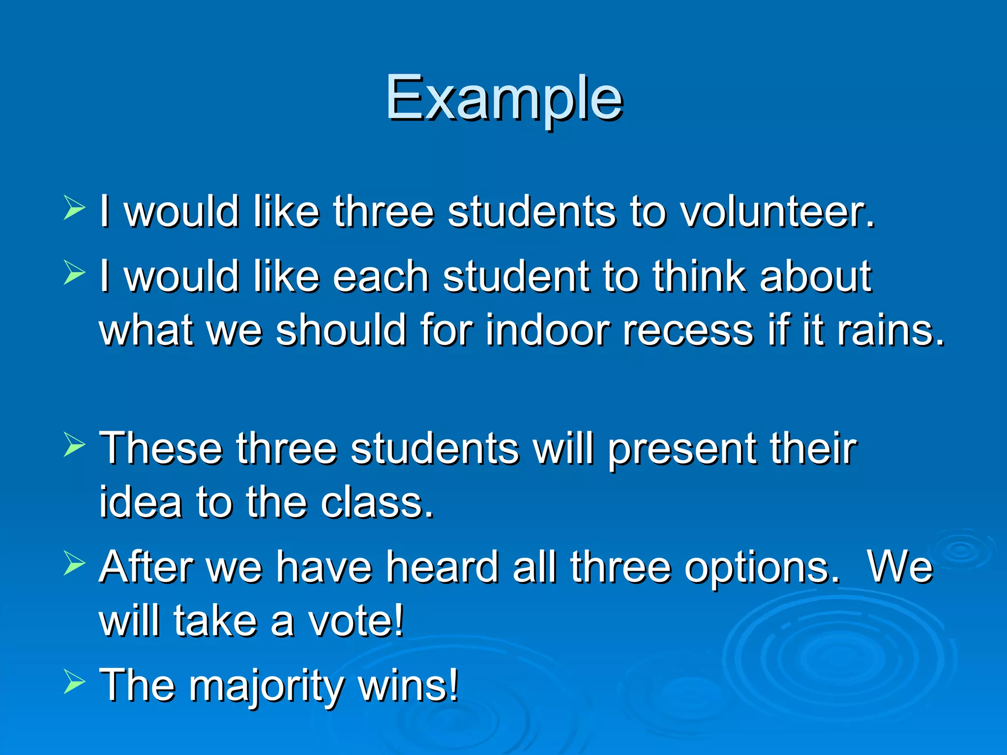 Example
 I would like three students to volunteer.
 I would like each student to think about
 what we should for indoor recess if it rains.

 These three students will present their
  idea to the class.
 After we have heard all three options. We
  will take a vote!
 The majority wins!
 