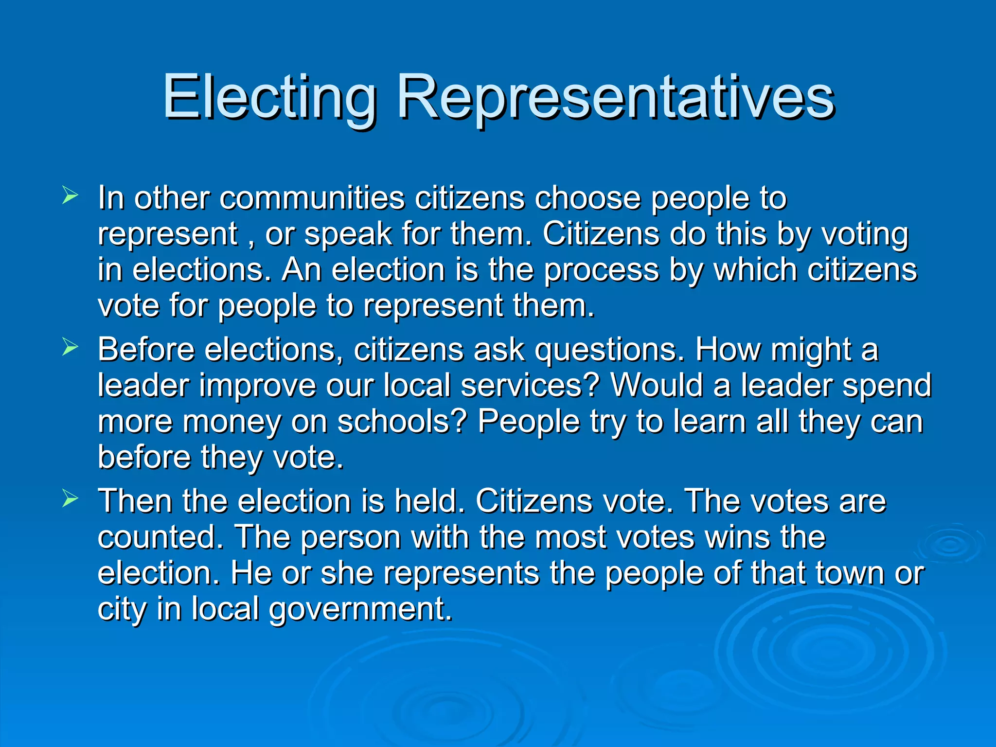Electing Representatives
   In other communities citizens choose people to
    represent , or speak for them. Citizens do this by voting
    in elections. An election is the process by which citizens
    vote for people to represent them.
   Before elections, citizens ask questions. How might a
    leader improve our local services? Would a leader spend
    more money on schools? People try to learn all they can
    before they vote.
   Then the election is held. Citizens vote. The votes are
    counted. The person with the most votes wins the
    election. He or she represents the people of that town or
    city in local government.
 