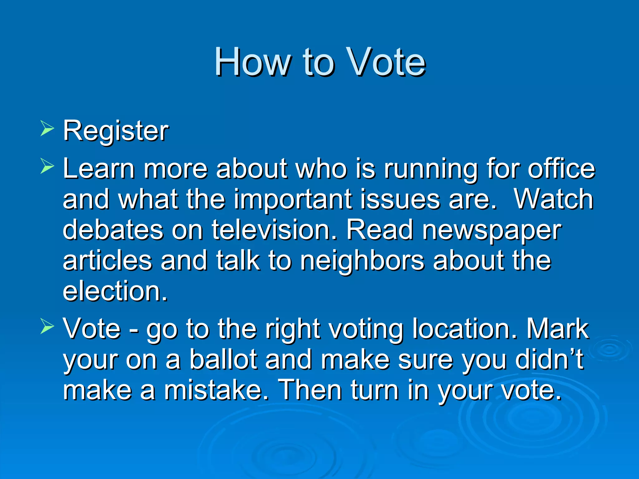 How to Vote
 Register
 Learn more about who is running for office
  and what the important issues are. Watch
  debates on television. Read newspaper
  articles and talk to neighbors about the
  election.
 Vote - go to the right voting location. Mark
  your on a ballot and make sure you didn’t
  make a mistake. Then turn in your vote.
 