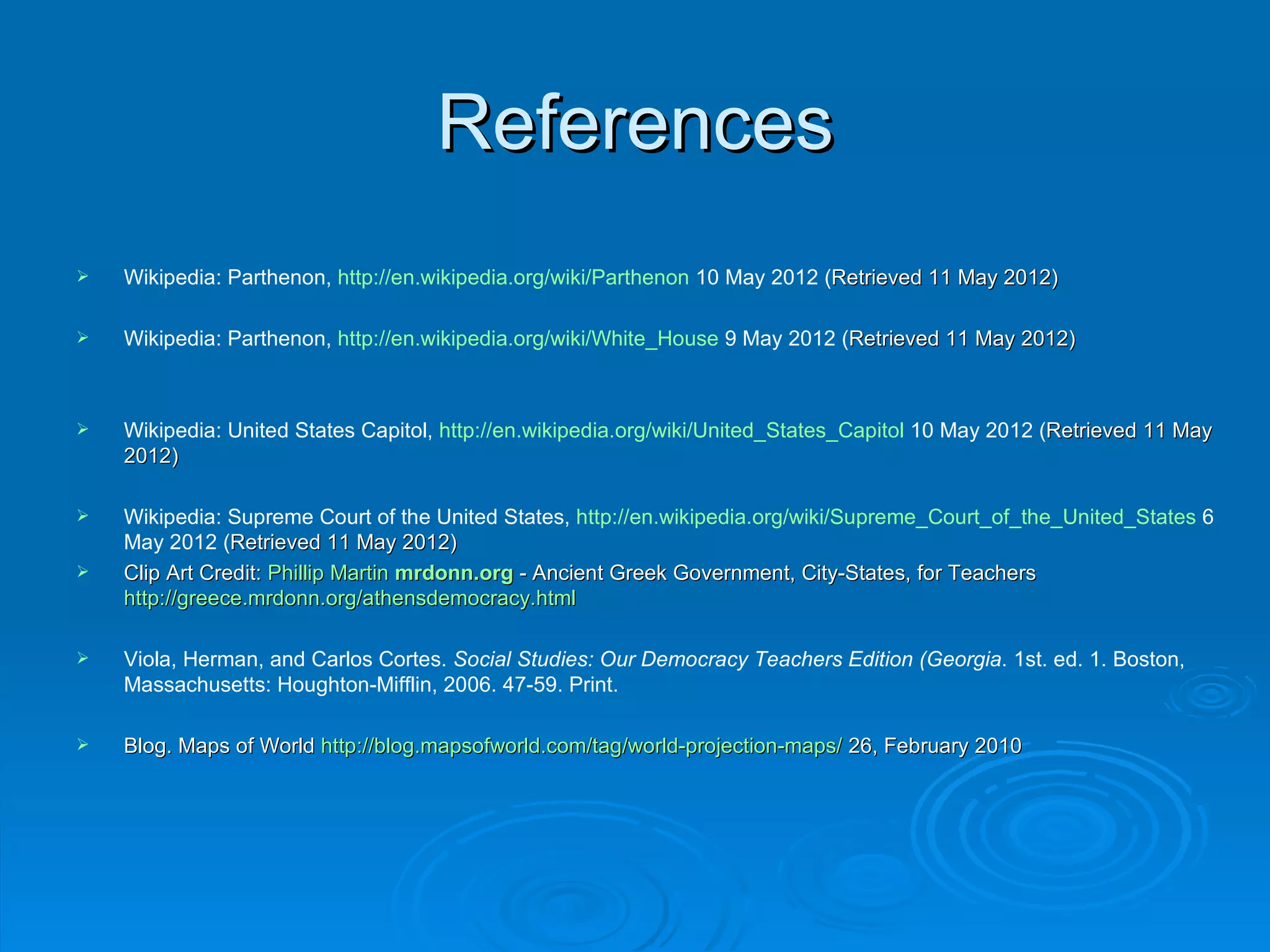 References
   Wikipedia: Parthenon, http://en.wikipedia.org/wiki/Parthenon 10 May 2012 (Retrieved 11 May 2012)
                                                                              Retrieved

   Wikipedia: Parthenon, http://en.wikipedia.org/wiki/White_House 9 May 2012 (Retrieved 11 May 2012)
                                                                               Retrieved



   Wikipedia: United States Capitol, http://en.wikipedia.org/wiki/United_States_Capitol 10 May 2012 (Retrieved 11 May
                                                                                                      Retrieved
    2012)

   Wikipedia: Supreme Court of the United States, http://en.wikipedia.org/wiki/Supreme_Court_of_the_United_States 6
    May 2012 (Retrieved 11 May 2012)
                Retrieved
   Clip Art Credit: Phillip Martin mrdonn.org - Ancient Greek Government, City-States, for Teachers
    http://greece.mrdonn.org/athensdemocracy.html

   Viola, Herman, and Carlos Cortes. Social Studies: Our Democracy Teachers Edition (Georgia. 1st. ed. 1. Boston,
    Massachusetts: Houghton-Mifflin, 2006. 47-59. Print.

   Blog. Maps of World http://blog.mapsofworld.com/tag/world-projection-maps/ 26, February 2010
 