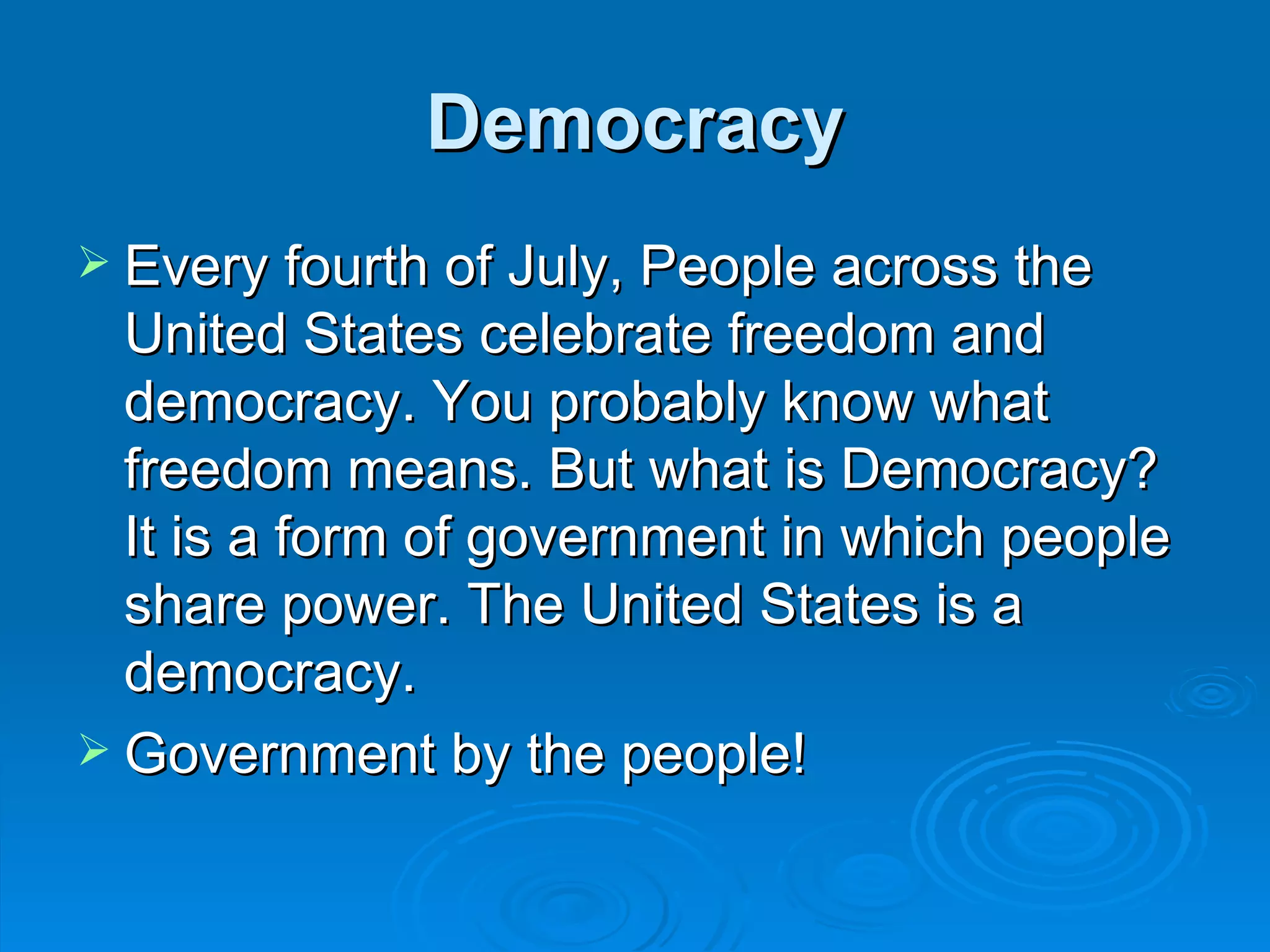 Democracy
 Every fourth of July, People across the
  United States celebrate freedom and
  democracy. You probably know what
  freedom means. But what is Democracy?
  It is a form of government in which people
  share power. The United States is a
  democracy.
 Government by the people!
 