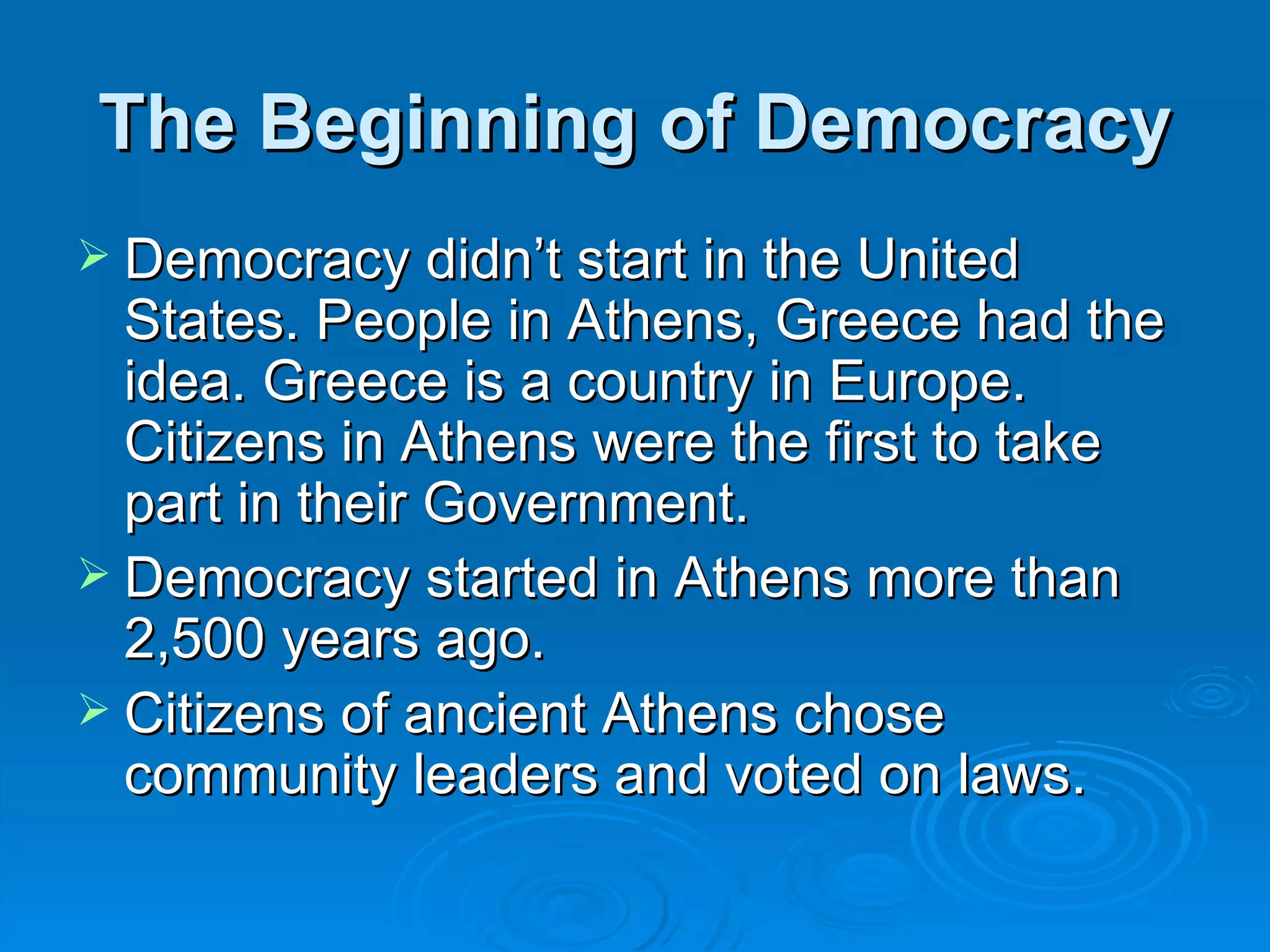 The Beginning of Democracy
 Democracy didn’t start in the United
  States. People in Athens, Greece had the
  idea. Greece is a country in Europe.
  Citizens in Athens were the first to take
  part in their Government.
 Democracy started in Athens more than
  2,500 years ago.
 Citizens of ancient Athens chose
  community leaders and voted on laws.
 