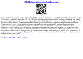 What Is Democracy In American Democracy
Democracies have been around for hundreds of years, dating back to before the word democracy was created by the ancient Greeks. Democracies give
the citizens of the nation power and let them have a say so in politics. Also, the people have many freedoms guaranteed to them unlike other types of
government. The people elect local, state, and national government officials. The local government deals with many different cases. State government
shares most of its power with the national government. Lastly, the national government oversees all the smaller forms of government in the land.
[Thesis] American Democracy fits the definition of democracy because the people are represented fairly through local, state, and national
government. To begin, local government acts on behalf on specific areas known as counties, towns, or districts. We as the people vote on
councilman to represent our county. The councilman vote on and determine how much money our schools can spend. They can also enact on our
counties taxes. Local government can't pass or enforce laws that might put judgment on a much bigger area other than its own. We have a choice in
who we vote for to make sure we are represented fairly. As a person who makes us a part of our county, district, or town. We all want the best for the
next generation for our sons and daughters. The people who we vote on as our councilman decide that. What will our schools be like, if we will have
technology for our children to use in
Get more content on HelpWriting.net
 