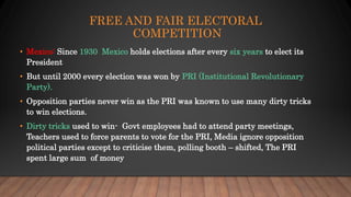 FREE AND FAIR ELECTORAL
COMPETITION
• Mexico: Since 1930 Mexico holds elections after every six years to elect its
President
• But until 2000 every election was won by PRI (Institutional Revolutionary
Party).
• Opposition parties never win as the PRI was known to use many dirty tricks
to win elections.
• Dirty tricks used to win- Govt employees had to attend party meetings,
Teachers used to force parents to vote for the PRI, Media ignore opposition
political parties except to criticise them, polling booth – shifted, The PRI
spent large sum of money
 