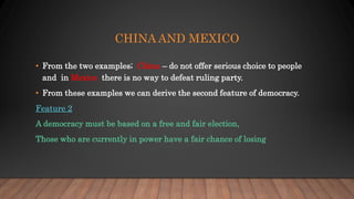 CHINA AND MEXICO
• From the two examples; China – do not offer serious choice to people
and in Mexico there is no way to defeat ruling party.
• From these examples we can derive the second feature of democracy.
Feature 2
A democracy must be based on a free and fair election,
Those who are currently in power have a fair chance of losing
 