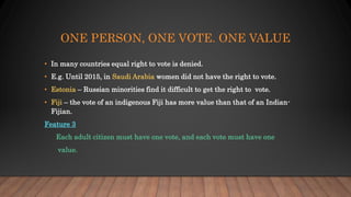 ONE PERSON, ONE VOTE. ONE VALUE
• In many countries equal right to vote is denied.
• E.g. Until 2015, in Saudi Arabia women did not have the right to vote.
• Estonia – Russian minorities find it difficult to get the right to vote.
• Fiji – the vote of an indigenous Fiji has more value than that of an Indian-
Fijian.
Feature 3
Each adult citizen must have one vote, and each vote must have one
value.
 