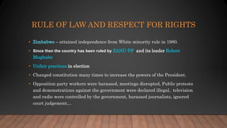RULE OF LAW AND RESPECT FOR RIGHTS
• Zimbabwe – attained independence from White minority rule in 1980.
• Since then the country has been ruled by ZANU-PF and its leader Robert
Mughabe
• Unfair practices in election
• Changed constitution many times to increase the powers of the President.
• Opposition party workers were harassed, meetings disrupted, Public protests
and demonstrations against the government were declared illegal, television
and radio were controlled by the government, harassed journalists, ignored
court judgement…
 