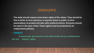 ZIMBABWE
• The state should respect some basic rights of the citizen. They should be
free to think, to have opinions, to express these in public, to form
associations, to protest and take other political actions. Everyone should
be equal in the eyes of law. These rights must be protected by an
independent judiciary.
• Feature 4
A democratic government rules within limits set by constitutional
law and citizens’ rights.
 