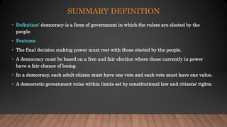 SUMMARY DEFINITION
• Definition: democracy is a form of government in which the rulers are elected by the
people
• Features
• The final decision making power must rest with those elected by the people.
• A democracy must be based on a free and fair election where those currently in power
have a fair chance of losing.
• In a democracy, each adult citizen must have one vote and each vote must have one value.
• A democratic government rules within limits set by constitutional law and citizens’ rights.
 