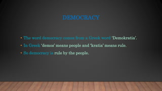 DEMOCRACY
• The word democracy comes from a Greek word ‘Demokratia’.
• In Greek ‘demos’ means people and ‘kratia’ means rule.
• So democracy is rule by the people.
 