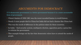 ARGUMENTS FOR DEMOCRACY
(1) A democratic government is a better government because it is a more accountable
form of government.
• China’s famine of 1958-1961 was the worst recorded famine in world history.
• Nearly 3 crore people died in China but India did not had a famine like China had.
• This was the result of difference in the policies taken by these countries.
• In India - food security system, multiparty election, opposition party, a press free
to criticize the government.
• This example brings out the fact that democratic rulers have to attend the needs of
people.
 