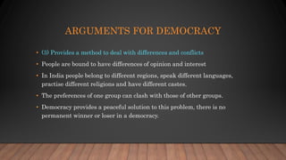 ARGUMENTS FOR DEMOCRACY
• (3) Provides a method to deal with differences and conflicts
• People are bound to have differences of opinion and interest
• In India people belong to different regions, speak different languages,
practise different religions and have different castes.
• The preferences of one group can clash with those of other groups.
• Democracy provides a peaceful solution to this problem, there is no
permanent winner or loser in a democracy.
 