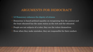 ARGUMENTS FOR DEMOCRACY
• (4) Democracy enhances the dignity of citizens
• Democracy is based political equality on recognising that the poorest and
the least educated has the same status as the rich and the educated.
• People are not subjects of a ruler, they are the rulers themselves.
• Even when they make mistakes, they are responsible for their conduct.
 