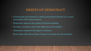 MERITS OF DEMOCRACY
• A democratic government is a better government because it is a more
accountable form of government.
• Democracy improves the quality of decision making.
• Provides a method to deal with differences and conflicts.
• Democracy enhances the dignity of citizens.
• Better than other form of govt. because it corrects its own mistakes.
 