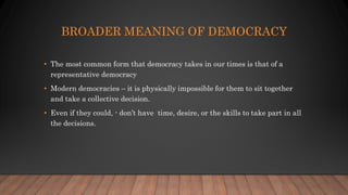 BROADER MEANING OF DEMOCRACY
• The most common form that democracy takes in our times is that of a
representative democracy
• Modern democracies – it is physically impossible for them to sit together
and take a collective decision.
• Even if they could, - don’t have time, desire, or the skills to take part in all
the decisions.
 