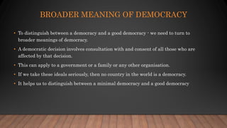 BROADER MEANING OF DEMOCRACY
• To distinguish between a democracy and a good democracy - we need to turn to
broader meanings of democracy.
• A democratic decision involves consultation with and consent of all those who are
affected by that decision.
• This can apply to a government or a family or any other organisation.
• If we take these ideals seriously, then no country in the world is a democracy.
• It helps us to distinguish between a minimal democracy and a good democracy
 