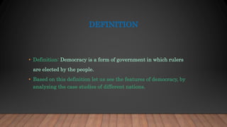 DEFINITION
• Definition: Democracy is a form of government in which rulers
are elected by the people.
• Based on this definition let us see the features of democracy, by
analyzing the case studies of different nations.
 
