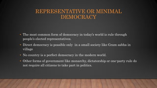 REPRESENTATIVE OR MINIMAL
DEMOCRACY
• The most common form of democracy in today’s world is rule through
people’s elected representatives.
• Direct democracy is possible only in a small society like Gram sabha in
village
• No country is a perfect democracy in the modern world.
• Other forms of government like monarchy, dictatorship or one-party rule do
not require all citizens to take part in politics.
 