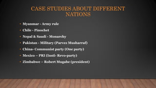 CASE STUDIES ABOUT DIFFERENT
NATIONS
• Myanmar - Army rule
• Chile - Pinochet
• Nepal & Saudi - Monarchy
• Pakistan - Military (Parvez Musharraf)
• China- Communist party (One party)
• Mexico – PRI (Insti- Revo-party)
• Zimbabwe – Robert Mugabe (president)
 