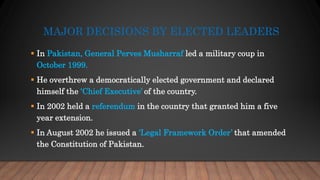 MAJOR DECISIONS BY ELECTED LEADERS
 In Pakistan, General Perves Musharraf led a military coup in
October 1999.
 He overthrew a democratically elected government and declared
himself the ‘Chief Executive’ of the country.
 In 2002 held a referendum in the country that granted him a five
year extension.
 In August 2002 he issued a ‘Legal Framework Order’ that amended
the Constitution of Pakistan.
 
