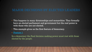 MAJOR DECISIONS BY ELECTED LEADERS
• This happens in many dictatorships and monarchies. They formally
have an elected parliament and government but the real power is
with those who are not elected.
• This example gives us the first feature of democracy.
• Feature 1
In a democracy the final decision making power must rest with those
elected by the people.
 